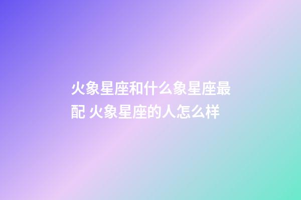 火象星座和什么象星座最配 火象星座的人怎么样